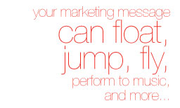 Your marketing message can float, jump, fly, perform to music and more...